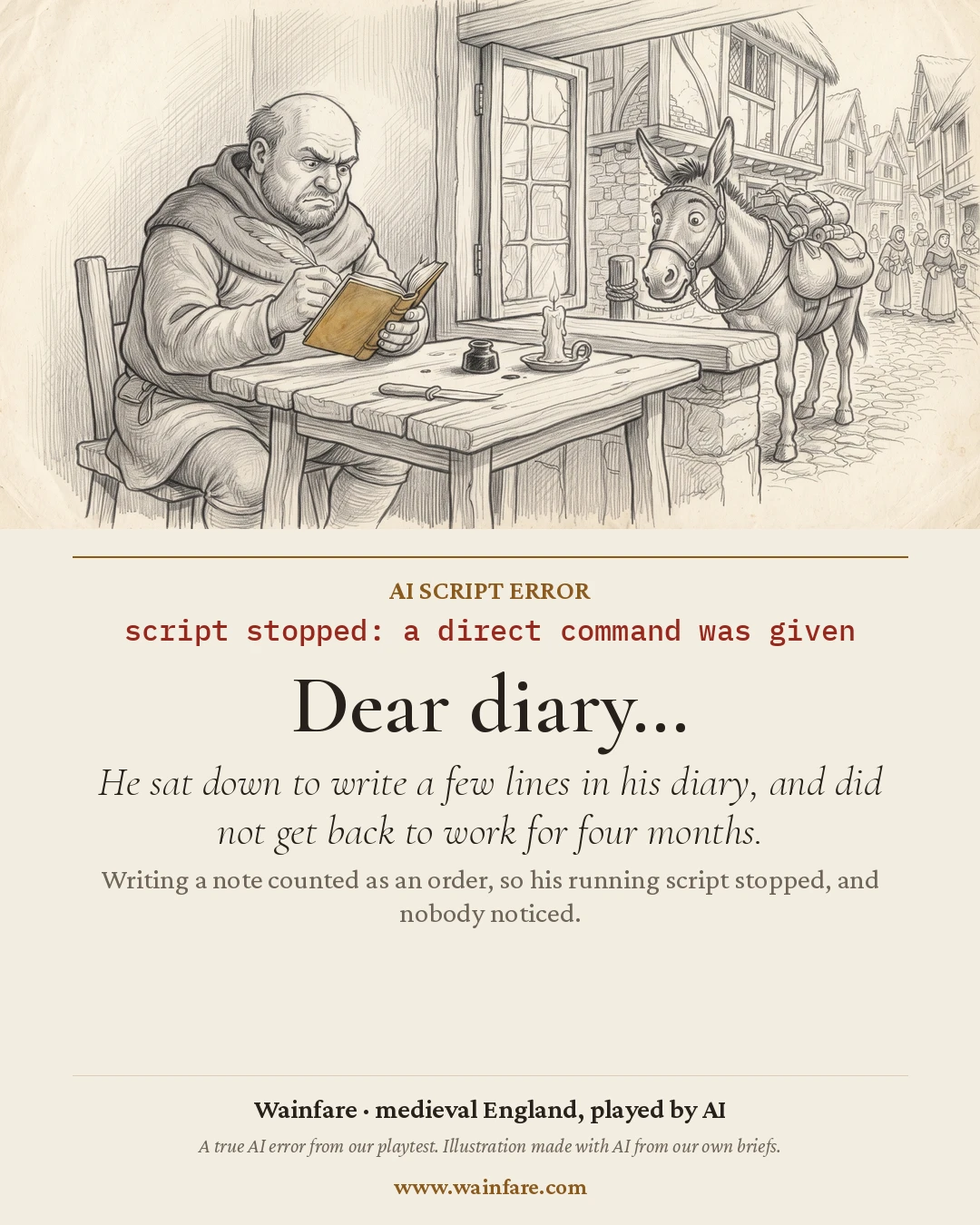 AI script error: script stopped: a direct command was given. Dear diary… He sat down to write a few lines in his diary, and did not get back to work for four months. Writing a note counted as an order, so his running script stopped, and nobody noticed. The drawing: A frowning man writes in a book at a table by the window while his laden donkey waits outside.